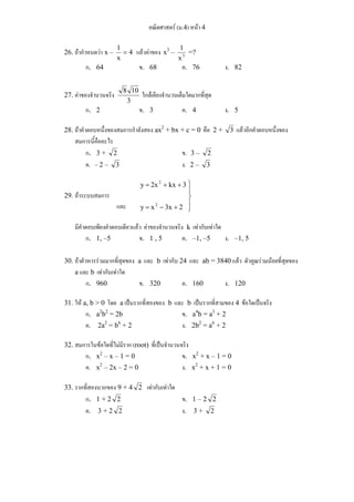 คณิตศาสตร์ (ม.4) หน้า 4 
1 = แล้วค่าของ x3 – x3 
26. ถ้ากำหนดว่า x – 4 
x 
1 =? 
ก. 64 ข. 68 ค. 76 ง. 82 
8 10 ใกล้เคียงจำนวนเต็มใดมากที่สุด 
27. ค่าของจำนวนจริง 3 
ก. 2 ข. 3 ค. 4 ง. 5 
28. ถ้าคำตอบหนึ่งของสมการกำลังสอง ax2 + bx + c = 0 คือ 2 + 3 แล้วอีกคำตอบหนึ่งของ 
สมการนี้คืออะไร 
ก. 3 + 2 ข. 3 – 2 
ค. – 2 – 3 ง. 2 – 3 
29. ถ้าระบบสมการ 
⎫ 
⎪⎭ 
⎪⎬ 
2 
y = 2x + kx + 
3 
2 
y = x − 3x + 
2 
และ 
มีคำตอบเพียงคำตอบเดียวแล้ว ค่าของจำนวนจริง k เท่ากับเท่าใด 
ก. 1, –5 ข. 1 , 5 ค. –1, –5 ง. –1, 5 
30. ถ้าตัวหารร่วมมากที่สุดของ a และ b เท่ากับ 24 และ ab = 3840 แล้ว ตัวคูณร่วมน้อยที่สุดของ 
a และ b เท่ากับเท่าใด 
ก. 960 ข. 320 ค. 160 ง. 120 
31. ให้ a, b > 0 โดย a เป็นรากที่สองของ b และ b เป็นรากที่สามของ 4 ข้อใดเป็นจริง 
ก. a2b2 = 2b ข. a4b = a3 + 2 
ค. 2a2 = b6 + 2 ง. 2b2 = a6 + 2 
32. สมการในข้อใดที่ไม่มีราก (root) ที่เป็นจำนวนจริง 
ก. x2 – x – 1 = 0 ข. x2 + x – 1 = 0 
ค. x2 – 2x – 2 = 0 ง. x2 + x + 1 = 0 
33. รากที่สองบวกของ 9 + 4 2 เท่ากับเท่าใด 
ก. 1 + 2 2 ข. 1 – 2 2 
ค. 3 + 2 2 ง. 3 + 2 
 