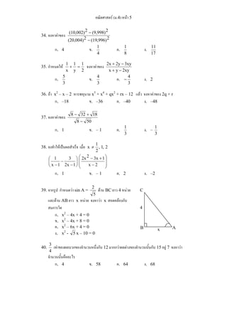 คณิตศาสตร์ (ม.4) หน้า 5 
(10,002)2 − 
(9,998)2 
34. จงหาค่าของ (20,004)2 − 
(19,996)2 
ก. 4 ข. 
1 ค. 
4 
1 ง. 
8 
11 
17 
1 + 1 
= 1 
จงหาค่าของ x y 2xy 
35. กำหนดให้ x 
y 
2 
2x + 2y − 
3xy 
+ − 
ก. 
5 ข. 
3 
4 ค. 
3 
− 4 ง. 2 
3 
36. ถ้า x2 – x – 2 หารพหุนาม x5 + x4 + qx2 + rx – 12 แล้ว จงหาค่าของ 2q + r 
ก. –18 ข. –36 ค. –40 ง. –48 
37. จงหาค่าของ 
8 − 32 + 
18 
8 − 
50 
ก. 1 ข. – 1 ค. 
1 ง. – 
3 
1 
3 
≠ 1 
38. จงทำให้เป็นผลสำเร็จ เมื่อ x , 1, 2 
2 
⎞ 
⎟ ⎟ 
⎠ 
⎛ 
⎜ ⎜ 
⎝ 
2x2 − 3x + 
1 
− 
⎞ 
⎟⎠ 
⎛ 
⎜⎝ 
3 
− 
− 
1 
− 2x 1 
x 2 
x 1 
ก. 1 ข. – 1 ค. 2 ง. –2 
39. จากรูป กำหนดว่า sin A = 
2 ด้าน BC ยาว 4 หน่วย 
5 
และด้าน AB ยาว x หน่วย จงหาว่า x สอดคล้องกับ 
สมการใด 
ก. x2 – 4x + 4 = 0 
ข. x2 – 4x + 8 = 0 
ค. x2 – 6x + 4 = 0 
ง. x2 - 5 x – 10 = 0 
40. 
3 เท่าของผลบวกของจำนวนหนึ่งกับ 12 มากกว่าผลต่างของจำนวนนั้นกับ 15 อยู่ 7 จงหาว่า 
4 
จำนวนนั้นคืออะไร 
ก. 4 ข. 58 ค. 64 ง. 68 
C 
4 
B x A 
 