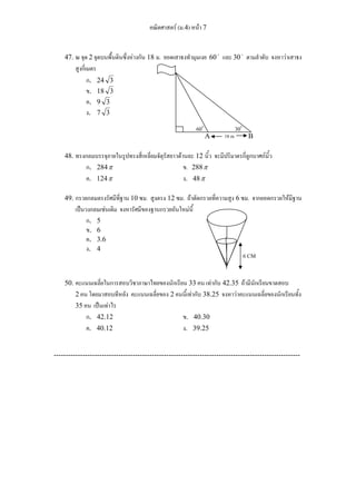 คณิตศาสตร์ (ม.4) หน้า 7 
47. ณ จุด 2 จุดบนพื้นดินซึ่งห่างกัน 18 ม. ยอดเสาธงทำมุมเงย 60 o และ 30 o ตามลำดับ จงหาว่าเสาธง 
สูงกี่เมตร 
ก. 24 3 
ข. 18 3 
ค. 9 3 
ง. 7 3 
60o 30o 
A 18 m B 
48. ทรงกลมบรรจุภายในรูปทรงสี่เหลี่ยมจัตุรัสยาวด้านละ 12 นิ้ว จะมีปริมาตรกี่ลูกบาศก์นิ้ว 
ก. 284π ข. 288π 
ค. 124π ง. 48π 
49. กรวยกลมตรงรัศมีที่ฐาน 10 ซม. สูงตรง 12 ซม. ถ้าตัดกรวยที่ความสูง 6 ซม. จากยอดกรวยให้มีฐาน 
เป็นวงกลมเช่นเดิม จงหารัศมีของฐานกรวยอันใหม่นี้ 
ก. 5 
ข. 6 
ค. 3.6 
ง. 4 
6 CM 
50. คะแนนเฉลี่ยในการสอบวิชาภาษาไทยของนักเรียน 33 คน เท่ากับ 42.35 ถ้ามีนักเรียนขาดสอบ 
2 คน โดยมาสอบทีหลัง คะแนนเฉลี่ยของ 2 คนนี้เท่ากับ 38.25 จงหาว่าคะแนนเฉลี่ยของนักเรียนทั้ง 
35 คน เป็นเท่าไร 
ก. 42.12 ข. 40.30 
ค. 40.12 ง. 39.25 
------------------------------------------------------------------------------------------------------- 
