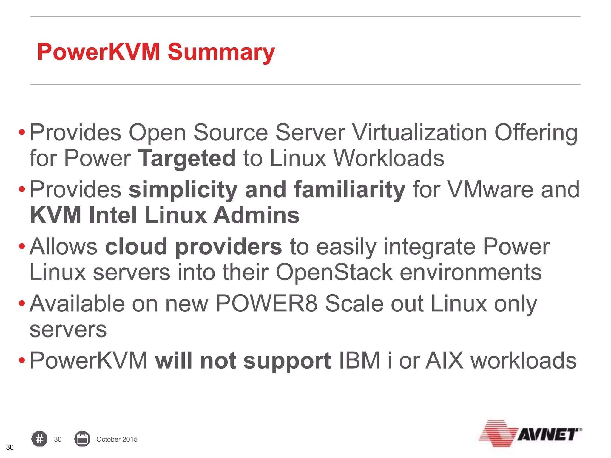 30 October 2015
•Provides Open Source Server Virtualization Offering
for Power Targeted to Linux Workloads
•Provides simplicity and familiarity for VMware and
KVM Intel Linux Admins
•Allows cloud providers to easily integrate Power
Linux servers into their OpenStack environments
•Available on new POWER8 Scale out Linux only
servers
•PowerKVM will not support IBM i or AIX workloads
30
PowerKVM Summary
 