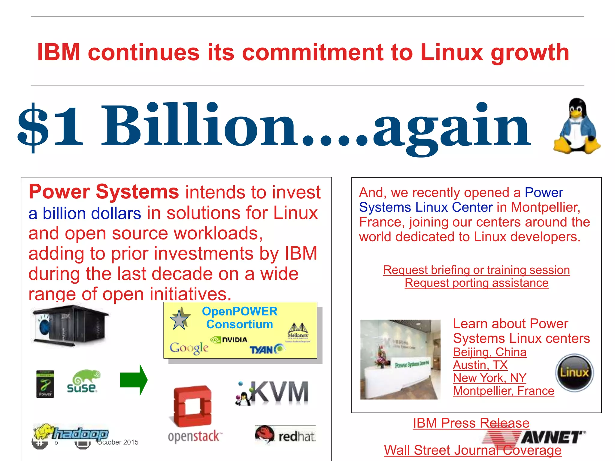 8 October 2015
IBM continues its commitment to Linux growth
Power Systems intends to invest
a billion dollars in solutions for Linux
and open source workloads,
adding to prior investments by IBM
during the last decade on a wide
range of open initiatives.
$1 Billion….again
IBM Press Release
Wall Street Journal Coverage
And, we recently opened a Power
Systems Linux Center in Montpellier,
France, joining our centers around the
world dedicated to Linux developers.
Learn about Power
Systems Linux centers
Beijing, China
Austin, TX
New York, NY
Montpellier, France
Request briefing or training session
Request porting assistance
OpenPOWER
Consortium
 