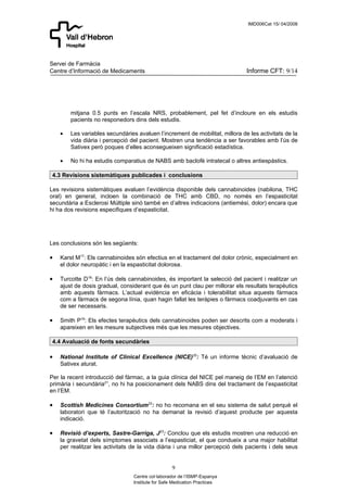 IMD006Cat 15/ 04/2008




Servei de Farmàcia
Centre d’Informació de Medicaments                                            Informe CFT: 9/14




        mitjana 0.5 punts en l’escala NRS, probablement, pel fet d’incloure en els estudis
        pacients no responedors dins dels estudis.

    •   Les variables secundàries avaluen l’increment de mobilitat, millora de les activitats de la
        vida diària i percepció del pacient. Mostren una tendència a ser favorables amb l’ús de
        Sativex però poques d’elles aconsegueixen significació estadística.

    •   No hi ha estudis comparatius de NABS amb baclofè intratecal o altres antiespàstics.

 4.3 Revisions sistemàtiques publicades i conclusions

Les revisions sistemàtiques avaluen l’evidència disponible dels cannabinoides (nabilona, THC
oral) en general, incloen la combinació de THC amb CBD, no només en l’espasticitat
secundària a Esclerosi Múltiple sinó també en d’altres indicacions (antiemèsi, dolor) encara que
hi ha dos revisions especifiques d’espasticitat.




Les conclusions són les següents:

•   Karst M17: Els cannabinoides són efectius en el tractament del dolor crònic, especialment en
    el dolor neuropàtic i en la espasticitat dolorosa.

•   Turcotte D18: En l’ús dels cannabinoides, és important la selecció del pacient i realitzar un
    ajust de dosis gradual, considerant que és un punt clau per millorar els resultats terapèutics
    amb aquests fàrmacs. L’actual evidència en eficàcia i tolerabilitat situa aquests fàrmacs
    com a fàrmacs de segona línia, quan hagin fallat les teràpies o fàrmacs coadjuvants en cas
    de ser necessaris.

•   Smith P19: Els efectes terapèutics dels cannabinoides poden ser descrits com a moderats i
    apareixen en les mesure subjectives més que les mesures objectives.

 4.4 Avaluació de fonts secundàries

•   National Institute of Clinical Excellence (NICE)20: Té un informe tècnic d’avaluació de
    Sativex aturat.

Per la recent introducció del fàrmac, a la guia clínica del NICE pel maneig de l’EM en l’atenció
primària i secundària21, no hi ha posicionament dels NABS dins del tractament de l’espasticitat
en l’EM.

•   Scottish Medicines Consortium22: no ho recomana en el seu sistema de salut perquè el
    laboratori que té l’autorització no ha demanat la revisió d’aquest producte per aquesta
    indicació.

•   Revisió d’experts, Sastre-Garriga, J23: Conclou que els estudis mostren una reducció en
    la gravetat dels símptomes associats a l’espasticiat, el que condueix a una major habilitat
    per realitzar les activitats de la vida diària i una millor percepció dels pacients i dels seus


                                                  9
                                 Centre col·laborador de l’ISMP-Espanya
                                 Institute for Safe Medication Practices
 
