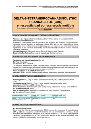 DELTA-9-TETRAHIDROCANNABINOL (THC)+ CANNABIDIOL (CBD) en espasticidad por esclerosis múltiple
Comisión de Farmacia y Terapéutica del Hospital Virgen del Rocío
DELTA-9-TETRAHIDROCANNABINOL (THC)
+ CANNABIDIOL (CBD)
en espasticidad por esclerosis múltiple
(Informe para la Comisión de Farmacia y Terapéutica del Hospital Virgen del Rocío)
Fecha 08/06/2011
1.- IDENTIFICACIÓN DEL FÁRMACO Y AUTORES DEL INFORME
Fármaco: 2,7 mg de delta-9-tetrahidrocannabinol (THC) y 2,5 mg de cannabidiol (CBD).
Indicación clínica solicitada:
Tratamiento coadyuvante para la mejoría de los síntomas en pacientes con espasticidad
moderada o grave debida a la esclerosis múltiple (EM) que no han respondido de forma
adecuada a otros medicamentos antiespásticos y que han mostrado una mejoría clínicamente
significativa de los síntomas relacionados con la espasticidad durante un período inicial de
prueba del tratamiento.
Autores / Revisores: Mercedes Galván, Bernardo Santos, Javier Bautista.
Declaración Conflicto de Intereses de los autores: Declaran no tener.
2.- SOLICITUD Y DATOS DEL PROCESO DE EVALUACIÓN
Facultativo que efectuó la solicitud: Dr. XX
Servicio: Neurología.
Justificación de la solicitud:
Los fármacos antiespásticos orales, como baclofeno, tizanidina, benzodiacepinas, dantroleno y
gabapentina no siempre son eficaces en el tratamiento de la espasticidad. Adicionalmente, los
efectos adversos pueden limitar su uso en algunos pacientes.
Fecha recepción de la solicitud: 29/03/2011.
Petición a título: Ha sido consensuada y además, tiene el visto bueno del Jefe de Servicio.
3.- AREA DESCRIPTIVA DEL MEDICAMENTO
Nombre genérico: 2,7 mg de delta-9-tetrahidrocannabinol (THC) y 2,5 mg de cannabidiol
(CBD).
Nombre comercial: Sativex 2,7 mg / 2,5 mg Solución para pulverización bucal
Laboratorio: GW Pharma LTD - Almirall S.A
Grupo terapéutico. Denominación: Otros analgésicos y antipiréticos Código ATC: N02BG10
Vía de administración: Bucal
Tipo de dispensación: Diagnóstico Hospitalario sin cupón precinto/ Estupefaciente
Vía de registro: Descentralizada
Forma farmacéutica y dosis Envase de x
unidades
Código Coste por unidad PVL
con IVA
Sativex 2,7 mg / 2,5 mg Solución
para pulverización bucal
3 sprays de 10
ml
672225 141€
4.- AREA DE ACCIÓN FARMACOLÓGICA.
4.1 Mecanismo de acción.
Como parte del sistema endocannabinoide (SEC) humano, los receptores de cannabinoides
CB1 y CB2 se encuentran predominantemente en las terminaciones nerviosas, donde
intervienen en la regulación retrógrada de la función sináptica. El THC actúa como agonista
parcial en los receptores CB1 y CB2, imitando los efectos de los endocannabinoides, que
pueden modular los efectos de los neurotransmisores.
1
 