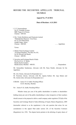 BEFORE THE SECURITIES APPELLATE TRIBUNAL
                   MUMBAI

                                       Appeal No. 37 of 2011

                                       Date of Decision : 4.11.2011


1. V.T. Somasundaram
   No.25, Vasantha Avenue,
   MRC Nagar, R A Puram,
   Chennai – 600 028.

2. M/s. Trichy Distilleries and Chemicals Limited
   “Mahalakshmi Mansion”, First Floor,
   No.14, First Main Road,
   Gandhi Nagar, Adyar,
   Chennai – 600 020.                                                …… Appellants

  Versus

1. Madras Stock Exchange Limited
   “Exchange Building”, Post Box No.183,
   No.30, Second Line Beach,
   Chennai – 600 001.

2. Securities and Exchange Board of India
   Plot No.C4-A, ‘G’ Block,
   Bandra Kurla Complex,
   Bandra (East), Mumbai – 400 051.                                  …… Respondents

Mr. Somasekhar Sundaresan, Advocate with Mr. Paras Parekh, Advocate for the
Appellants.

Mr. A.K. Sriram, Advocate for Respondent no.1.
Dr. Poornima Advani, Advocate with Ms. Aparna Kalluri, Mr. Ajay Khaire and
Ms. Amrita Joshi, Advocates for Respondent no.2.

CORAM : Justice N. K. Sodhi, Presiding Officer
        S.S.N. Moorthy, Member

Per : Justice N. K. Sodhi, Presiding Officer

        Whether ninety per cent of the public shareholders in number or shareholders

holding ninety per cent of the public shareholding in value irrespective of their numbers

should consent to the proposal to delist a small company under regulation 27(3)(d) of the

Securities and Exchange Board of India (Delisting of Equity Shares) Regulations, 2009

(hereinafter referred to as the regulations) is the sole question that arises for our

consideration in this appeal filed under section 23L of the Securities Contracts

(Regulation) Act, 1956. The dispute herein pertains to the delisting of equity shares of
 