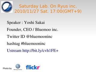 Saturday Lab. On Ryus inc.
2010/11/27 Sat. 17:00(GMT+9)
Speaker : Yoshi Sakai
Founder, CEO / Bluemoo inc.
Twitter ID @bluemooninc
hashtag #bluemooninc
Ustream http://bit.ly/cvh1FE+
Photo by
 