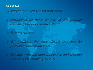 About Us
 started by a well known professors
 Established its name as one of the premier
coaching institutes in Muscat.
 Ensures success.
 TO inculcate the deep desire to strive for
perfection among students.
 Provides with the most innovative and effective
coaching for ensuring success.
 