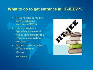 What to do to get entrance in IIT-JEE???
• IIT’s are considered the
most prestigious
institutes of INDIA
• Lakhs of students
through out the world
will be appearing for the
entrance examination
every year.
• Entrance test comprises
of Two modules
-Mains
-Advanced
 