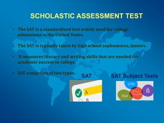 SCHOLASTIC ASSESSMENT TEST
• The SAT is a standardized test widely used for college
admissions in the United States.
• The SAT is typically taken by high school sophomores, juniors.
• It measures literacy and writing skills that are needed for
academic success in college.
• SAT comprises of two types.
SAT SAT Subject Tests
 
