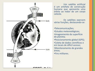 	Um satélite artificial é um artefato de construção humana que apresenta uma órbita ao redor de um corpo celeste.	Os satélites exercem várias funções, destacando-se:Telecomunicações;