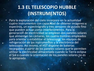 1.3 EL TELESCOPIO HUBBLE
(INSTRUMENTOS)
• Para la exploración del cielo incorpora en la actualidad
cuatro instrumentos con capacidad de obtener imágenes y
espectros, un espectrógrafo y tres sensores de guiado fino
que pueden actuar como interferómetros. Para la
generación de electricidad se emplean dos paneles solares
que alimentan las cámaras, los cuatro motores empleados
para orientar y estabilizar el telescopio, los equipos de
refrigeración de los instrumentos y la electrónica del
telescopio. Así mismo, el HST dispone de baterías
recargables a partir de los paneles solares que le permiten
utilizar la electricidad almacenada cuando la Tierra eclipsa
el Sol o cuando la orientación de los paneles solares no es
la apropiada.

 