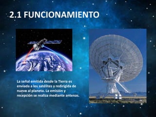 2.1 FUNCIONAMIENTO

La señal emitida desde la Tierra es
enviada a los satélites y redirigida de
nuevo al planeta. La emisión y
recepción se realiza mediante antenas.

 
