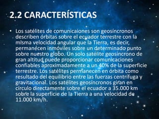 2.2 CARACTERÍSTICAS
• Los satélites de comunicaiones son geosíncronos
describen órbitas sobre el ecuador terrestre con la
misma velocidad angular que la Tierra, es decir,
permanecen inmóviles sobre un determinado punto
sobre nuestro globo. Un solo satélite geosíncrono de
gran altitud puede proporcionar comunicaciones
confiables aproximadamente a un 40% de la superficie
terrestre. Los satélites permanecen en órbita como
resultado del equilibrio entre las fuerzas centrífuga y
gravitacional. Los satélites geosíncronos giran en
círculo directamente sobre el ecuador a 35.000 km
sobre la superficie de la Tierra a una velocidad de
11.000 km/h.

 
