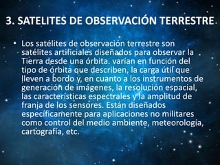 3. SATELITES DE OBSERVACIÓN TERRESTRE
• Los satélites de observación terrestre son
satélites artificiales diseñados para observar la
Tierra desde una órbita. varían en función del
tipo de órbita que describen, la carga útil que
lleven a bordo y, en cuanto a los instrumentos de
generación de imágenes, la resolución espacial,
las características espectrales y la amplitud de
franja de los sensores. Están diseñados
específicamente para aplicaciones no militares
como control del medio ambiente, meteorología,
cartografía, etc.

 