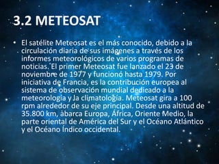 3.2 METEOSAT
• El satélite Meteosat es el más conocido, debido a la
circulación diaria de sus imágenes a través de los
informes meteorológicos de varios programas de
noticias. El primer Meteosat fue lanzado el 23 de
noviembre de 1977 y funcionó hasta 1979. Por
iniciativa de Francia, es la contribución europea al
sistema de observación mundial dedicado a la
meteorología y la climatología. Meteosat gira a 100
rpm alrededor de su eje principal. Desde una altitud de
35.800 km, abarca Europa, África, Oriente Medio, la
parte oriental de América del Sur y el Océano Atlántico
y el Océano Índico occidental.

 