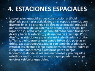 4. ESTACIONES ESPACIALES
• Una estación espacial es una construcción artificial
diseñada para hacer actividades en el espacio exterior, con
diversos fines. Se distingue de otra nave espacial tripulada
por su carencia de un sistema de propulsión principal (en
lugar de eso, otros vehículos son utilizados como transporte
desde y hacia la estación), y de medios de aterrizaje. Por su
diseño, las estaciones espaciales están destinadas a orbitar
la Tierra, o el cuerpo celeste donde hayan sido puestas en
órbita. Las estaciones espaciales son también usadas para
estudiar los efectos a largo plazo del vuelo espacial sobre el
cuerpo humano y como plataforma para albergar
laboratorios donde se realizan numerosos y prolongados
estudios científicos sobre aspectos que pueden ser útiles
en otros vehículos espaciales.

 
