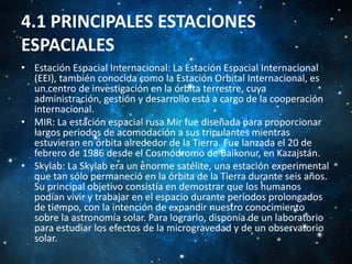 4.1 PRINCIPALES ESTACIONES
ESPACIALES
• Estación Espacial Internacional: La Estación Espacial Internacional
(EEI), también conocida como la Estación Orbital Internacional, es
un centro de investigación en la órbita terrestre, cuya
administración, gestión y desarrollo está a cargo de la cooperación
internacional.
• MIR: La estación espacial rusa Mir fue diseñada para proporcionar
largos periodos de acomodación a sus tripulantes mientras
estuvieran en órbita alrededor de la Tierra. Fue lanzada el 20 de
febrero de 1986 desde el Cosmódromo de Baikonur, en Kazajstán.
• Skylab: La Skylab era un enorme satélite, una estación experimental
que tan sólo permaneció en la órbita de la Tierra durante seis años.
Su principal objetivo consistía en demostrar que los humanos
podían vivir y trabajar en el espacio durante períodos prolongados
de tiempo, con la intención de expandir nuestro conocimiento
sobre la astronomía solar. Para lograrlo, disponía de un laboratorio
para estudiar los efectos de la microgravedad y de un observatorio
solar.

 