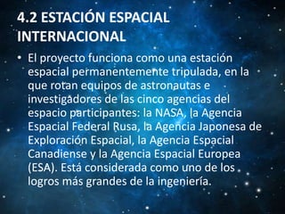 4.2 ESTACIÓN ESPACIAL
INTERNACIONAL
• El proyecto funciona como una estación
espacial permanentemente tripulada, en la
que rotan equipos de astronautas e
investigadores de las cinco agencias del
espacio participantes: la NASA, la Agencia
Espacial Federal Rusa, la Agencia Japonesa de
Exploración Espacial, la Agencia Espacial
Canadiense y la Agencia Espacial Europea
(ESA). Está considerada como uno de los
logros más grandes de la ingeniería.

 
