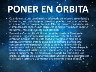 PONER EN ÓRBITA
• Cuando existe una combinación adecuada de impulso ascendente y
horizontal, los controladores terrestres pueden colocar un satélite
en una órbita de cualquier tamaño y forma. Cuanto más fuerte sea
el impulso ascendente, más larga será la órbita; y a mayor impulso
horizontal, más elíptica será ésta también.
• Para colocar en órbita elíptica un satélite, desde la Tierra se le
imprime el impulso necesario para contrarrestar la fuerza de
atracción del planeta; de este modo, el satélite se aleja de la
curvatura terrestre. Pero la gravedad de nuestro planeta está
constantemente ejerciendo fuerza sobre el satélite y a fin de
cuentas éste reduce su velocidad y empieza a caer. Sin embargo, la
inercia lateral del satélite lo hace eludir la Tierra y al ir cayendo
acelera nuevamente, de manera que cuando ha terminado una
órbita, el satélite viaja a una velocidad suficiente para contrarrestar
la atracción terrestre y comenzar una segunda órbita elíptica.

 
