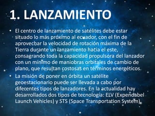 1. LANZAMIENTO
• El centro de lanzamiento de satélites debe estar
situado lo más próximo al ecuador, con el fin de
aprovechar la velocidad de rotación máxima de la
Tierra durante un lanzamiento hacia el este,
consagrando toda la capacidad propulsora del lanzador
con un mínimo de maniobras orbitales de cambio de
plano, que resultan costosas en términos energéticos.
• La misión de poner en órbita un satélite
geoestacionario puede ser llevada a cabo por
diferentes tipos de lanzadores. En la actualidad hay
desarrollados dos tipos de tecnología: ELV (Expendabel
Launch Vehicles) y STS (Space Transportation System).

 