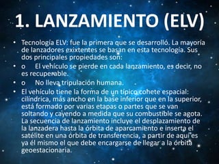 1. LANZAMIENTO (ELV)
• Tecnología ELV: fue la primera que se desarrolló. La mayoría
de lanzadores exixtentes se basan en esta tecnología. Sus
dos principales propiedades son:
• o El vehículo se pierde en cada lanzamiento, es decir, no
es recuperable.
• o No lleva tripulación humana.
• El vehículo tiene la forma de un típico cohete espacial:
cilíndrica, más ancho en la base inferior que en la superior,
está formado por varias etapas o partes que se van
soltando y cayendo a medida que su combustible se agota.
La secuencia de lanzamiento incluye el desplazamiento de
la lanzadera hasta la órbita de aparcamiento e inserta el
satélite en una órbita de transferencia, a partir de aquí es
ya él mismo el que debe encargarse de llegar a la órbita
geoestacionaria.

 