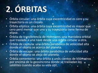 2. ÓRBITAS
• Órbita circular: una órbita cuya excentricidad es cero y su
trayectoria es un círculo.
• Órbita elíptica: una órbita cuya excentricidad es mayor que
cero pero menor que uno y su trayectoria tiene forma de
elipse.
• Órbita de transferencia de Hohmann: una maniobra orbital
que traslada a una nave desde una órbita circular a otra.
• Órbita de captura: una órbita parabólica de velocidad alta
donde el objeto se acerca del planeta.
• Órbita de escape: una órbita parabólica de velocidad alta
donde el objeto se aleja del planeta.
• Órbita cementerio: una órbita a unos cientos de kilómetros
por encima de la geosíncrona donde se trasladan los
satélites cuando acaba su vida útil.

 
