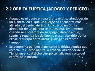 2.2 ÓRBITA ELÍPTICA (APOGEO Y PERIGEO)
• Apogeo es el punto en una órbita elíptica alrededor de
un planeta, en el que un cuerpo se encuentra más
alejado del centro de ésta. Un cuerpo en órbita
alrededor de un planeta se mueve más lentamente
cuando se encuentra en su apogeo debido a que,
según la segunda ley de Kepler, en su recorrido por la
elipse el cuerpo barre áreas iguales en el mismo
tiempo.
• Se denomina perigeo al punto de la órbita elíptica que
recorre un cuerpo natural o artificial alrededor de la
Tierra, en el cual dicho cuerpo se halla más cerca del
centro de la misma.

 