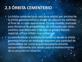 2.3 ÓRBITA CEMENTERIO
• La órbita cementerio es una zona orbital por encima de
la órbita geoestacionaria donde se colocan los satélites
al final de su vida operacional. Es una medida realizada
para disminuir la probabilidad de colisiones con otros
satélites operacionales y de que se genere basura
espacial, en esa órbita muy comercial.
• La transferencia a la órbita cementerio desde la órbita
geoestacionaria sin embargo requiere una cantidad de
combustible tal como la que necesitaría durante
aproximadamente tres meses para el mantenimiento
de su posición en estación.

 