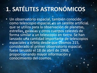 1. SATÉLITES ASTRONÓMICOS
• Un observatorio espacial, también conocido
como telescopio espacial, es un satélite artificial
que se utiliza para la observación de planetas,
estrellas, galaxias y otros cuerpos celestes de
forma similar a un telescopio en tierra. Se han
lanzado una cantidad importante de telescopios
espaciales a órbita desde que Cosmos 215,
considerado el primer observatorio espacial,
fuese lanzado el 18 de abril de 1968,
proporcionando mayor información y
conocimiento del cosmos.

 