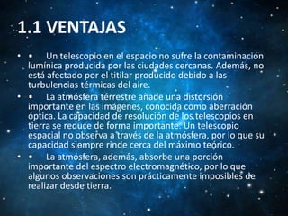 1.1 VENTAJAS
• • Un telescopio en el espacio no sufre la contaminación
lumínica producida por las ciudades cercanas. Además, no
está afectado por el titilar producido debido a las
turbulencias térmicas del aire.
• • La atmósfera terrestre añade una distorsión
importante en las imágenes, conocida como aberración
óptica. La capacidad de resolución de los telescopios en
tierra se reduce de forma importante. Un telescopio
espacial no observa a través de la atmósfera, por lo que su
capacidad siempre rinde cerca del máximo teórico.
• • La atmósfera, además, absorbe una porción
importante del espectro electromagnético, por lo que
algunos observaciones son prácticamente imposibles de
realizar desde tierra.

 