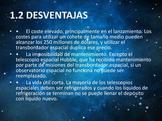 1.2 DESVENTAJAS
• • El coste elevado, principalmente en el lanzamiento. Los
costes para utilizar un cohete de tamaño medio pueden
alcanzar los 250 millones de dólares, y utilizar el
transbordador espacial duplica ese precio.
• • La imposibilidad de mantenimiento. Excepto el
telescopio espacial Hubble, que ha recibido mantenimiento
por parte de misiones del transbordador espacial, si un
observatorio espacial no funciona no puede ser
reemplazado.
• • La vida útil corta. La mayoría de los telescopios
espaciales deben ser refrigerados y cuando los líquidos de
refrigeración se terminan no se puede llenar el depósito
con líquido nuevo.

 
