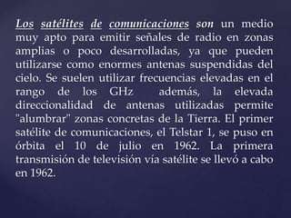 Los satélites de comunicaciones son un medio
muy apto para emitir señales de radio en zonas
amplias o poco desarrolladas, ya que pueden
utilizarse como enormes antenas suspendidas del
cielo. Se suelen utilizar frecuencias elevadas en el
rango de los GHz además, la elevada
direccionalidad de antenas utilizadas permite
"alumbrar" zonas concretas de la Tierra. El primer
satélite de comunicaciones, el Telstar 1, se puso en
órbita el 10 de julio en 1962. La primera
transmisión de televisión vía satélite se llevó a cabo
en 1962.
 