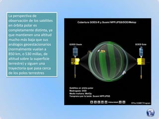 La perspectiva de
observación de los satélites
en órbita polar es
completamente distinta, ya
que mantienen una altitud
mucho más baja que sus
análogos geoestacionarios
(normalmente vuelan a
850 km, o 530 millas, de
altitud sobre la superficie
terrestre) y siguen una
trayectoria que pasa cerca
de los polos terrestres
 