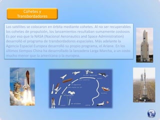 Cohetes y
      Transbordadores

Los satélites se colocaron en órbita mediante cohetes. Al no ser recuperables
los cohetes de propulsión, los lanzamientos resultaban sumamente costosos
Es por eso que la NASA (Nacional Aeronautics and Space Administration)
desarrolló el programa de transbordadores espaciales. Más adelante la
Agencia Espacial Europea desarrolló su propio programa, el Ariane. En los
últimos tiempos China ha desarrollado la lanzadera Larga Marcha, a un costo
mucho menor que la americana o la europea.
 
