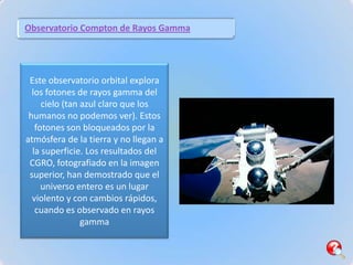 Observatorio Compton de Rayos Gamma




 Este observatorio orbital explora
  los fotones de rayos gamma del
     cielo (tan azul claro que los
 humanos no podemos ver). Estos
   fotones son bloqueados por la
atmósfera de la tierra y no llegan a
  la superficie. Los resultados del
 CGRO, fotografiado en la imagen
 superior, han demostrado que el
     universo entero es un lugar
  violento y con cambios rápidos,
   cuando es observado en rayos
                gamma
 