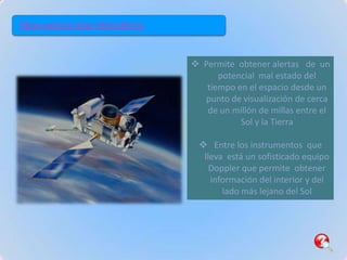 Observatorio Solar Heliosférico



                                   Permite obtener alertas de un
                                        potencial mal estado del
                                     tiempo en el espacio desde un
                                    punto de visualización de cerca
                                     de un millón de millas entre el
                                             Sol y la Tierra

                                    Entre los instrumentos que
                                    lleva está un sofisticado equipo
                                      Doppler que permite obtener
                                      información del interior y del
                                         lado más lejano del Sol
 