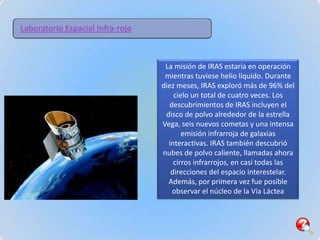 Laboratorio Espacial Infra-rojo



                                   La misión de IRAS estaría en operación
                                   mientras tuviese helio líquido. Durante
                                  diez meses, IRAS exploró más de 96% del
                                      cielo un total de cuatro veces. Los
                                    descubrimientos de IRAS incluyen el
                                   disco de polvo alrededor de la estrella
                                  Vega, seis nuevos cometas y una intensa
                                         emisión infrarroja de galaxias
                                    interactivas. IRAS también descubrió
                                  nubes de polvo caliente, llamadas ahora
                                      cirros infrarrojos, en casi todas las
                                     direcciones del espacio interestelar.
                                    Además, por primera vez fue posible
                                     observar el núcleo de la Vía Láctea
 