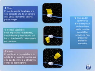  Velas
El satélite puede desplegar una
vela parecida a la de un barco la
cual utiliza los vientos solares      Para poder
para navegar.                            remover la
                                     basura espacial
                                       de las órbitas
 Sondas Espaciales                  donde transitan
Estas impactan a los satélites,         los satélites
impulsándolo y desviándolo así        activos, se han
hacia otra dirección determinada         propuesto
previamente                              diferentes
                                          métodos


 Cable
El satélite es arrastrado hacia la
orbita de la tierra de manera que
este pueda entrar a la atmósfera
donde se desintegrará.
 