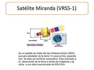 Satélite Miranda (VRSS-1) 
Es un satélite de órbita del tipo Heliosincrónico (SSO) 
que gira alrededor de la tierra 14 veces al día, pasando 
tres de ellas por territorio venezolano. Esta orientado a 
la observación de la tierra a través de imágenes y se 
ubica a una altura aproximada de 639.5 Km. 
 