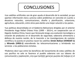 CONCLUSIONES 
•Los satélites artificiales son de gran ayuda al desarrollo de la sociedad, ya que 
aportan información clara y precisa sobre problemas en concreto en cuanto a 
desastres naturales, comunicaciones, diseño y planificación, urbanismo, 
agricultura, educación, entre otros para darles una mejor solución a los países. 
•Las políticas desarrolladas en el Gobierno Bolivariano dirigidas por el anterior 
Presidente Hugo Rafael Chávez Frías (1999 – 2013+), en cooperación con el 
Gigante Asiático Chino, hacen que Venezuela tenga una evolución tecnológica y 
creación de productos en el desarrollo de seguridad, soberanía alimentaría y 
defensa de nuestra nación, de la inversión a las investigaciones de carácter 
científico y la puesta en practica nacen los satélites Simón Bolívar (VENESAT-1) 
y Miranda (VRSS-1) extendiendo las telecomunicaciones y brindando sus 
servicios a las poblaciones remotas. 
•Podemos decir que entre los beneficios del lanzamiento de estos satélites de 
uso pacifico no solo se favorece al pueblo soberano con sus labores de 
comunicación y exploración, sino que también generan puestos de trabajo en el 
área espacial, formando alrededor de 2000 profesionales en la Republica 
 
