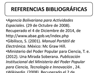 REFERENCIAS BIBLIOGRÁFICAS 
•Agencia Bolivariana para Actividades 
Espaciales. (29 de Octubre de 2008). 
Recuperado el 4 de Diciembre de 2014, de 
http://www.abae.gob.ve/index.php 
•Gibilisco, S. (2001). Manual Portátil de 
Electrónica. México: Mc Graw Hill. 
•Ministerio del Poder Popular para Ciencia, T. e. 
(2012). Una Mirada Soberana. Publicación 
Institucional del Ministerio del Poder Popular 
para Ciencia, Tecnología e Innovación , 24. 
•Wikipedia. (2008). Recuperado el 2 de 
