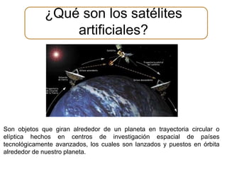 ¿Qué son los satélites 
artificiales? 
Son objetos que giran alrededor de un planeta en trayectoria circular o 
elíptica hechos en centros de investigación espacial de países 
tecnológicamente avanzados, los cuales son lanzados y puestos en órbita 
alrededor de nuestro planeta. 
 
