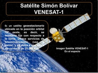 Satélite Simón Bolívar 
VENESAT-1 
Es un satélite geoestacionario 
ubicado en la posición orbital 
78º oeste, es decir, se 
mantiene fijo con respecto a 
la tierra. Ofrece servicios de 
telecomunicación (voz y 
datos), y se ubica a una altura 
aproximada de 35.000 Km. Imagen Satélite VENESAT-1 
En el espacio 
 