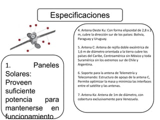 Especificaciones 
1. Paneles 
Solares: 
Proveen 
suficiente 
potencia para 
mantenerse en 
funcionamiento 
4. Antena Oeste Ku: Con forma elipsoidal de 2,8 x 2 
m, cubre la dirección sur de los países: Bolivia, 
Paraguay y Uruguay. 
5. Antena C: Antena de rejilla doble excéntrica de 
1,6 m de diámetro orientada a la tierra cubre los 
países del Caribe, Centroamérica sin México y toda 
Suramérica sin los extremos sur de Chile y 
Argentina. 
6. Soporte para la antena de Telemetría y 
Telecomando: Estructura de apoyo de la antena C, 
Permite optimizar la masa y minimiza las interfaces 
entre el satélite y las antenas. 
7. Antena Ka: Antena de 1m de diámetro, con 
cobertura exclusivamente para Venezuela. 
 