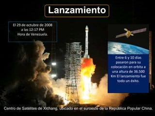 Lanzamiento 
El 29 de octubre de 2008 
a las 12:17 PM 
Hora de Venezuela. 
Entre 6 y 10 días 
pasaron para su 
colocación en orbita a 
una altura de 36.500 
Km El lanzamiento fue 
todo un éxito. 
Centro de Satélites de Xichang, ubicado en el suroeste de la República Popular China. 
 