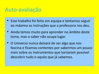 Auto-avaliação Este trabalho foi feito em equipa e tentamos seguir ao máximo as instruções que a professora nos deu. Ainda temos muito para aprender no âmbito deste tema, mas o saber não ocupa lugar. O Universo nunca deixará de ser algo que nos fascina e ficamos contentes por sabermos um pouco mais sobre os instrumentos que tornaram possível descobrir tudo o aquilo que já sabemos. 