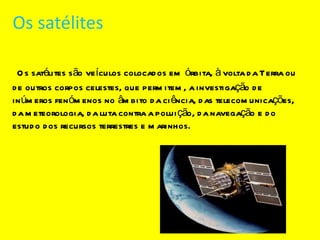 Os satélites Os satélites são veículos colocados em órbita, à volta da Terra ou de outros corpos celestes, que permitem, a investigação de inúmeros fenómenos no âmbito da ciência, das telecomunicações, da meteorologia, da luta contra a poluição, da navegação e do estudo dos recursos terrestres e marinhos. 