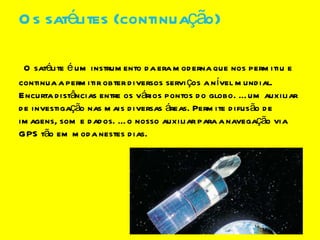 Os satélites (continuação) O satélite é um instrumento da era moderna que nos permitiu e continua a permitir obter diversos serviços a nível mundial. Encurta distâncias entre os vários pontos do globo. É um auxiliar de investigação nas mais diversas áreas. Permite difusão de imagens, som e dados. É o nosso auxiliar para a navegação via GPS tão em moda nestes dias. 