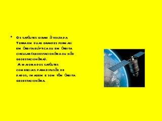 Os satélites (continuação) Os satélites giram à volta da Terra em duas grandes formas: em órbita elíptica ou em órbita circular (geoestacionária ou não geoestacionária).  A maioria dos satélites comerciais para difusão de dados, imagem e som têm órbita geoestacionária. imagesCAUK1UEW.jpg 