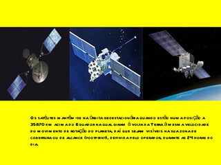 Os satélites mantêm-se na órbita geoestacionária quando estão numa posição a 35870 km acima do Equador na qual giram à volta da Terra à mesma velocidade do movimento de rotação do planeta, daí que sejam visíveis na sua zona de cobertura ou de alcance (footprint), definida pelo operador, durante as 24 horas do dia. 