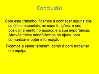 Conclusão Com este trabalho, ficamos a conhecer alguns dos satélites espaciais, as suas funções, o seu posicionamento no espaço e a sua importância. Através deles beneficiamos de ajuda para comunicar e obter informação. Ficamos a saber também, como é bom trabalhar em equipa.   